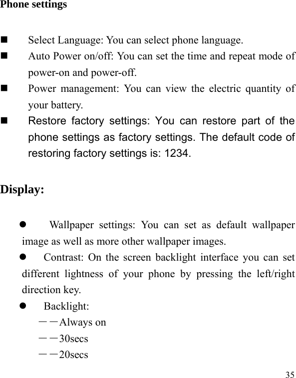   35Phone settings  Select Language: You can select phone language.  Auto Power on/off: You can set the time and repeat mode of power-on and power-off.  Power management: You can view the electric quantity of your battery.     Restore factory settings: You can restore part of the phone settings as factory settings. The default code of restoring factory settings is: 1234. Display:   Wallpaper settings: You can set as default wallpaper image as well as more other wallpaper images.  Contrast: On the screen backlight interface you can set different lightness of your phone by pressing the left/right direction key.  Backlight:  ――Always on ――30secs ――20secs 