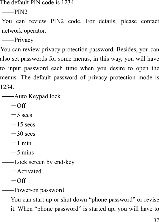   37The default PIN code is 1234.     ――PIN2      You can review PIN2 code. For details, please contact network operator.     ――Privacy              You can review privacy protection password. Besides, you can also set passwords for some menus, in this way, you will have to input password each time when you desire to open the menus. The default password of privacy protection mode is 1234. ――Auto Keypad lock －Off －5 secs －15 secs －30 secs －1 min －5 mins ――Lock screen by end-key －Activated －Off ――Power-on password You can start up or shut down “phone password” or revise it. When “phone password” is started up, you will have to 