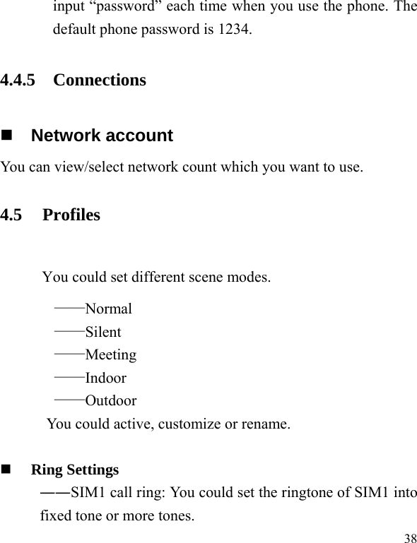   38input “password” each time when you use the phone. The default phone password is 1234. 4.4.5 Connections  Network account You can view/select network count which you want to use. 4.5 Profiles  You could set different scene modes. ——Normal ——Silent ——Meeting ——Indoor ——Outdoor You could active, customize or rename.   Ring Settings   ――SIM1 call ring: You could set the ringtone of SIM1 into fixed tone or more tones. 