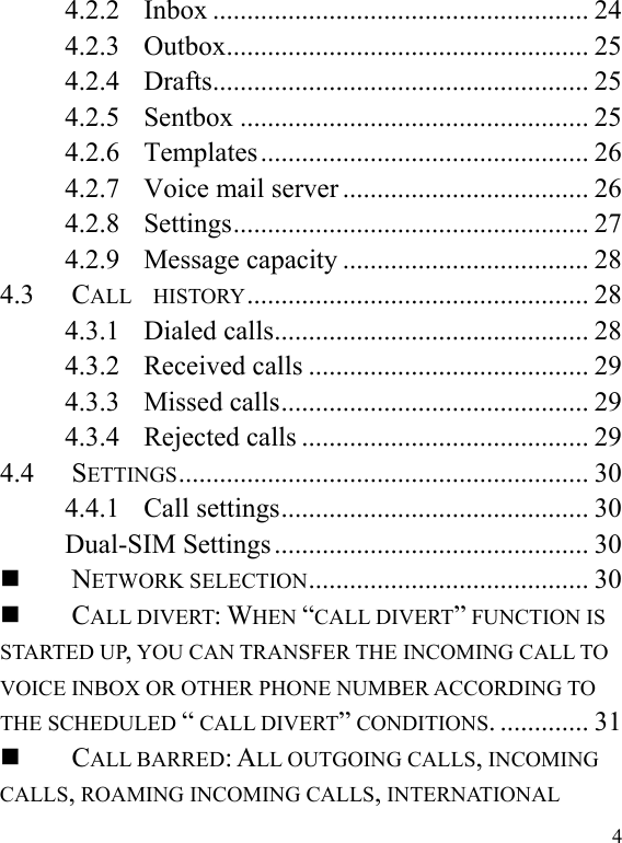   44.2.2....................................................... 24Inbox4.2.3..................................................... 25Outbox4.2.4....................................................... 25Drafts4.2.5................................................... 25Sentbox4.2.6................................................ 26Templates4.2.7.................................... 26Voice mail server4.2.8.................................................... 27Settings4.2.9.................................... 28Message capacity4.3.................................................. 28CALL  HISTORY4.3.1.............................................. 28Dialed calls4.3.2......................................... 29Received calls4.3.3............................................. 29Missed calls4.3.4.......................................... 29Rejected calls4.4............................................................ 30SETTINGS4.4.1............................................. 30Call settingsDual-SIM Settings.............................................. 30......................................... 30NETWORK SELECTION............. 31CALL DIVERT: WHEN “CALL DIVERT” FUNCTION IS STARTED UP, YOU CAN TRANSFER THE INCOMING CALL TO VOICE INBOX OR OTHER PHONE NUMBER ACCORDING TO THE SCHEDULED “ CALL DIVERT” CONDITIONS.CALL BARRED: ALL OUTGOING CALLS, INCOMING CALLS, ROAMING INCOMING CALLS, INTERNATIONAL 