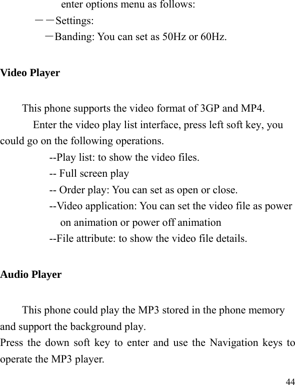   44enter options menu as follows: ――Settings: ―Banding: You can set as 50Hz or 60Hz. Video Player This phone supports the video format of 3GP and MP4.     Enter the video play list interface, press left soft key, you could go on the following operations.           --Play list: to show the video files.      -- Full screen play           -- Order play: You can set as open or close. --Video application: You can set the video file as power on animation or power off animation           --File attribute: to show the video file details. Audio Player This phone could play the MP3 stored in the phone memory and support the background play. Press the down soft key to enter and use the Navigation keys to operate the MP3 player. 