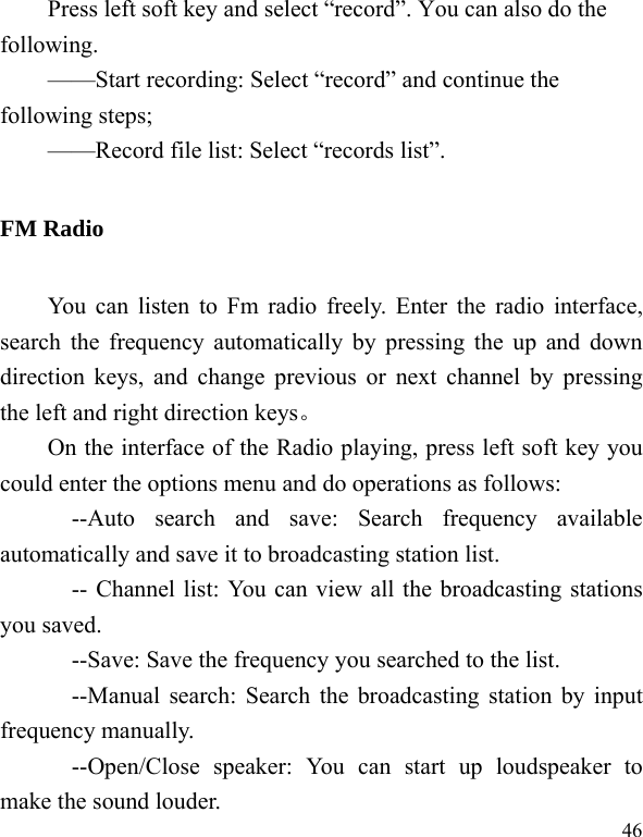   46Press left soft key and select “record”. You can also do the following.  ——Start recording: Select “record” and continue the following steps;   ——Record file list: Select “records list”.   FM Radio You can listen to Fm radio freely. Enter the radio interface, search the frequency automatically by pressing the up and down direction keys, and change previous or next channel by pressing the left and right direction keys。 On the interface of the Radio playing, press left soft key you could enter the options menu and do operations as follows:         --Auto search and save: Search frequency available automatically and save it to broadcasting station list.             -- Channel list: You can view all the broadcasting stations you saved.             --Save: Save the frequency you searched to the list.       --Manual search: Search the broadcasting station by input frequency manually.       --Open/Close speaker: You can start up loudspeaker to make the sound louder. 