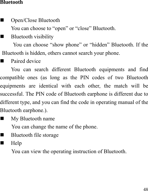   48Bluetooth  Open/Close Bluetooth You can choose to “open” or “close” Bluetooth.  Bluetooth visibility You can choose “show phone” or “hidden” Bluetooth. If the Bluetooth is hidden, others cannot search your phone.  Paired device You can search different Bluetooth equipments and find compatible ones (as long as the PIN codes of two Bluetooth equipments are identical with each other, the match will be successful. The PIN code of Bluetooth earphone is different due to different type, and you can find the code in operating manual of the Bluetooth earphone.).  My Bluetooth name You can change the name of the phone.  Bluetooth file storage  Help You can view the operating instruction of Bluetooth. 