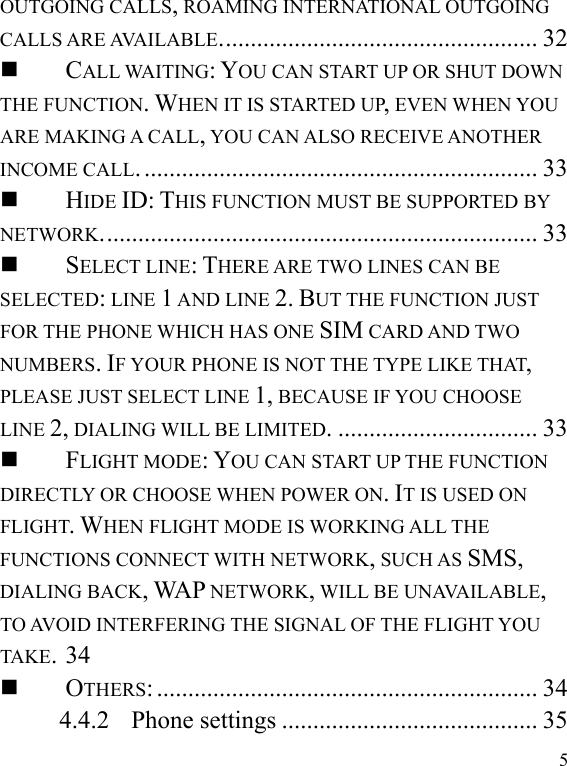   5OUTGOING CALLS, ROAMING INTERNATIONAL OUTGOING CALLS ARE AVAILABLE................................................... 32............................................................... 33CALL WAITING: YOU CAN START UP OR SHUT DOWN THE FUNCTION. WHEN IT IS STARTED UP, EVEN WHEN YOU ARE MAKING A CALL, YOU CAN ALSO RECEIVE ANOTHER INCOME CALL...................................................................... 33HIDE ID: THIS FUNCTION MUST BE SUPPORTED BY NETWORK................................. 33SELECT LINE: THERE ARE TWO LINES CAN BE SELECTED: LINE 1 AND LINE 2. BUT THE FUNCTION JUST FOR THE PHONE WHICH HAS ONE SIM CARD AND TWO NUMBERS. IF YOUR PHONE IS NOT THE TYPE LIKE THAT, PLEASE JUST SELECT LINE 1, BECAUSE IF YOU CHOOSE LINE 2, DIALING WILL BE LIMITED. 34FLIGHT MODE: YOU CAN START UP THE FUNCTION DIRECTLY OR CHOOSE WHEN POWER ON. IT IS USED ON FLIGHT. WHEN FLIGHT MODE IS WORKING ALL THE FUNCTIONS CONNECT WITH NETWORK, SUCH AS SMS, DIALING BACK, WAP NETWORK, WILL BE UNAVAILABLE, TO AVOID INTERFERING THE SIGNAL OF THE FLIGHT YOU TAKE.............................................................. 34OTHERS:4.4.2......................................... 35Phone settings