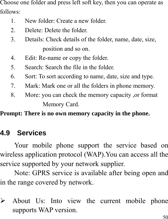   50Choose one folder and press left soft key, then you can operate as follows: 1. New folder: Create a new folder. 2. Delete: Delete the folder. 3. Details: Check details of the folder, name, date, size, position and so on. 4. Edit: Re-name or copy the folder. 5. Search: Search the file in the folder. 6. Sort: To sort according to name, date, size and type. 7. Mark: Mark one or all the folders in phone memory. 8. More: you can check the memory capacity ,or format Memory Card. Prompt: There is no own memory capacity in the phone. 4.9  Services Your mobile phone support the service based on wireless application protocol (WAP).You can access all the service supported by your network supplier.   Note: GPRS service is available after being open and in the range covered by network.   About Us: Into view the current mobile phone supports WAP version. 