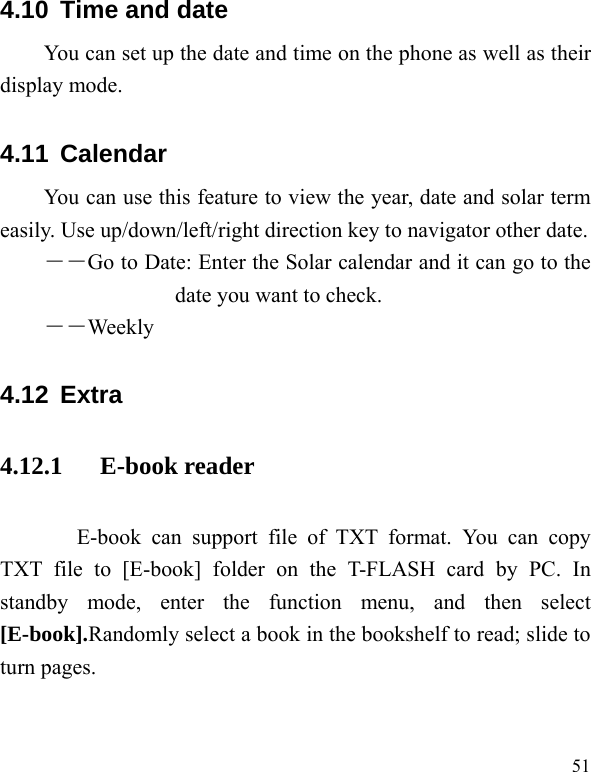   514.10  Time and date You can set up the date and time on the phone as well as their display mode. 4.11  Calendar You can use this feature to view the year, date and solar term easily. Use up/down/left/right direction key to navigator other date. ――Go to Date: Enter the Solar calendar and it can go to the date you want to check. ――Weekly 4.12  Extra  4.12.1   E-book reader E-book can support file of TXT format. You can copy TXT file to [E-book] folder on the T-FLASH card by PC. In standby mode, enter the function menu, and then select [E-book].Randomly select a book in the bookshelf to read; slide to turn pages.                 