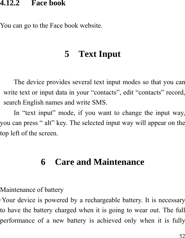   524.12.2   Face book You can go to the Face book website. 5 Text Input The device provides several text input modes so that you can write text or input data in your “contacts”, edit “contacts” record, search English names and write SMS. In “text input” mode, if you want to change the input way, you can press “ alt” key. The selected input way will appear on the top left of the screen. 6 Care and Maintenance Maintenance of battery ·Your device is powered by a rechargeable battery. It is necessary to have the battery charged when it is going to wear out. The full performance of a new battery is achieved only when it is fully 