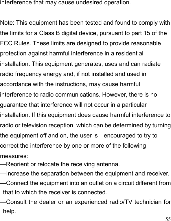   55interference that may cause undesired operation.      Note: This equipment has been tested and found to comply with the limits for a Class B digital device, pursuant to part 15 of the FCC Rules. These limits are designed to provide reasonable protection against harmful interference in a residential installation. This equipment generates, uses and can radiate radio frequency energy and, if not installed and used in accordance with the instructions, may cause harmful interference to radio communications. However, there is no guarantee that interference will not occur in a particular installation. If this equipment does cause harmful interference to radio or television reception, which can be determined by turning the equipment off and on, the user is    encouraged to try to correct the interference by one or more of the following measures:   —Reorient or relocate the receiving antenna.     —Increase the separation between the equipment and receiver.     —Connect the equipment into an outlet on a circuit different from that to which the receiver is connected. —Consult the dealer or an experienced radio/TV technician for help. 