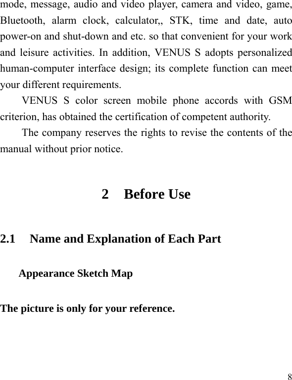   8mode, message, audio and video player, camera and video, game, Bluetooth, alarm clock, calculator,, STK, time and date, auto power-on and shut-down and etc. so that convenient for your work and leisure activities. In addition, VENUS S adopts personalized human-computer interface design; its complete function can meet your different requirements.      VENUS S color screen mobile phone accords with GSM criterion, has obtained the certification of competent authority.   The company reserves the rights to revise the contents of the manual without prior notice.   2 Before Use 2.1 Name and Explanation of Each Part Appearance Sketch Map The picture is only for your reference. 