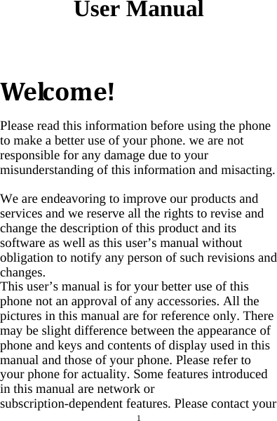  1  User Manual   Welcome!Please read this information before using the phone to make a better use of your phone. we are not responsible for any damage due to your misunderstanding of this information and misacting.  We are endeavoring to improve our products and services and we reserve all the rights to revise and change the description of this product and its software as well as this user’s manual without obligation to notify any person of such revisions and changes. This user’s manual is for your better use of this phone not an approval of any accessories. All the pictures in this manual are for reference only. There may be slight difference between the appearance of phone and keys and contents of display used in this manual and those of your phone. Please refer to your phone for actuality. Some features introduced in this manual are network or subscription-dependent features. Please contact your 