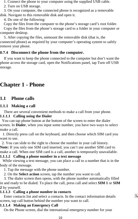  10 1. Connect the phone to your computer using the supplied USB cable. 2. Turn on USB storage. 3. On your computer, the connected phone is recognized as a removable disk. Navigate to this removable disk and open it. 4. Do one of the following: Copy the files from the computer to the phone’s storage card’s root folder. Copy the files from the phone’s storage card to a folder in your computer or computer desktop. 5. After copying the files, unmount the removable disk (that is, the connected phone) as required by your computer’s operating system to safely remove your phone. 0.7.4 Disconnect the phone from the computer. If you want to keep the phone connected to the computer but don’t want the phone access the storage card, open the Notifications panel, tap Turn off USB storage.  Chapter 1 - Phone   1.1 Phone calls 1.1.1 Making a call There are several convenient methods to make a call from your phone. 1.1.1.1 Calling using the Dialer You can tap phone button at the bottom of the screen to enter the dialer screen. In Dialer, when you input some number, you have two ways to select make a call. 1. Directly press call on the keyboard, and then choose which SIM card you want to use. 2. You can slide to the right to choose the number in your call history. Note: If you only one SIM card inserted, you can’t use another SIM card to make a call. When one SIM card is a call, another is temporarily unavailable. 1.1.1.2 Calling a phone number in a text message While viewing a text message, you can place a call to a number that is in the body of the message. 1. Tap the message with the phone number.   2. On the Select action screen, tap the number you want to call. 3. The dialer screen then opens, with the phone number automatically filled in and ready to be dialed. To place the call, press call and select SIM 1 or SIM 2 by yourself. 1.1.1.3 Calling a phone number in contacts Enter contacts list and select a contacts. In the contact information details screen, tap call button behind the number you want to call. 1.1.1.4 Making an Emergency Call On the Phone screen, dial the international emergency number for your 