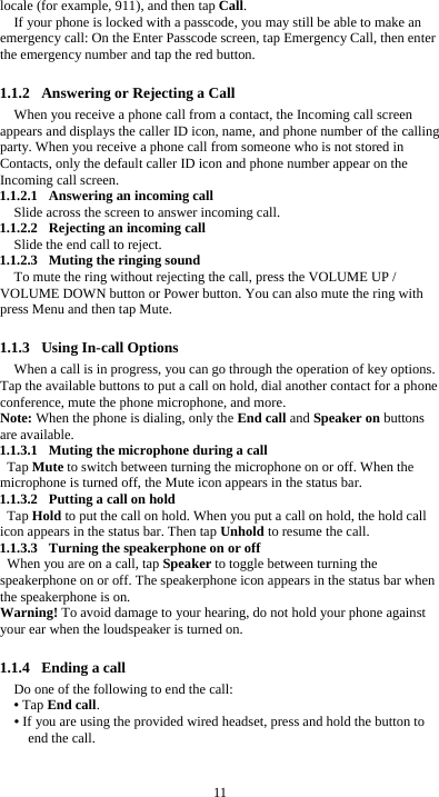  11 locale (for example, 911), and then tap Call. If your phone is locked with a passcode, you may still be able to make an emergency call: On the Enter Passcode screen, tap Emergency Call, then enter the emergency number and tap the red button.  1.1.2 Answering or Rejecting a Call When you receive a phone call from a contact, the Incoming call screen appears and displays the caller ID icon, name, and phone number of the calling party. When you receive a phone call from someone who is not stored in Contacts, only the default caller ID icon and phone number appear on the Incoming call screen.   1.1.2.1 Answering an incoming call Slide across the screen to answer incoming call. 1.1.2.2 Rejecting an incoming call Slide the end call to reject. 1.1.2.3 Muting the ringing sound To mute the ring without rejecting the call, press the VOLUME UP / VOLUME DOWN button or Power button. You can also mute the ring with press Menu and then tap Mute.  1.1.3 Using In-call Options When a call is in progress, you can go through the operation of key options. Tap the available buttons to put a call on hold, dial another contact for a phone conference, mute the phone microphone, and more. Note: When the phone is dialing, only the End call and Speaker on buttons are available. 1.1.3.1 Muting the microphone during a call Tap Mute to switch between turning the microphone on or off. When the microphone is turned off, the Mute icon appears in the status bar. 1.1.3.2 Putting a call on hold Tap Hold to put the call on hold. When you put a call on hold, the hold call icon appears in the status bar. Then tap Unhold to resume the call. 1.1.3.3 Turning the speakerphone on or off When you are on a call, tap Speaker to toggle between turning the speakerphone on or off. The speakerphone icon appears in the status bar when the speakerphone is on. Warning! To avoid damage to your hearing, do not hold your phone against your ear when the loudspeaker is turned on.  1.1.4 Ending a call Do one of the following to end the call: • Tap End call. • If you are using the provided wired headset, press and hold the button to end the call.  