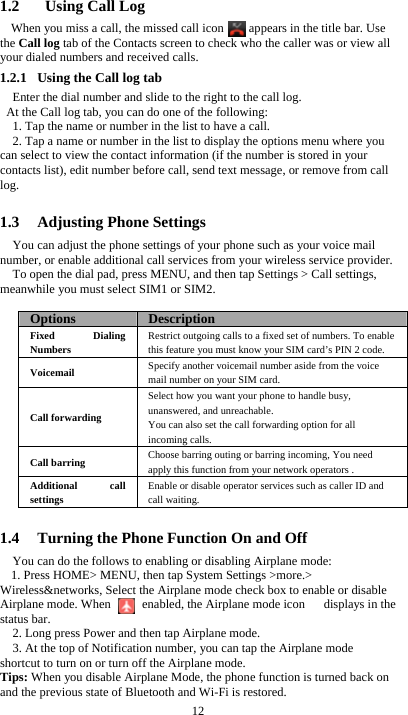  12 1.2   Using Call Log When you miss a call, the missed call icon      appears in the title bar. Use the Call log tab of the Contacts screen to check who the caller was or view all your dialed numbers and received calls. 1.2.1 Using the Call log tab     Enter the dial number and slide to the right to the call log.   At the Call log tab, you can do one of the following: 1. Tap the name or number in the list to have a call. 2. Tap a name or number in the list to display the options menu where you can select to view the contact information (if the number is stored in your contacts list), edit number before call, send text message, or remove from call log.  1.3 Adjusting Phone Settings You can adjust the phone settings of your phone such as your voice mail number, or enable additional call services from your wireless service provider. To open the dial pad, press MENU, and then tap Settings &gt; Call settings, meanwhile you must select SIM1 or SIM2.  Options  DescriptionFixed Dialing Numbers Restrict outgoing calls to a fixed set of numbers. To enable this feature you must know your SIM card’s PIN 2 code. Voicemail  Specify another voicemail number aside from the voice mail number on your SIM card. Call forwarding Select how you want your phone to handle busy, unanswered, and unreachable. You can also set the call forwarding option for all incoming calls.   Call barring  Choose barring outing or barring incoming, You need apply this function from your network operators . Additional call settings Enable or disable operator services such as caller ID and call waiting.  1.4 Turning the Phone Function On and Off You can do the follows to enabling or disabling Airplane mode: 1. Press HOME&gt; MENU, then tap System Settings &gt;more.&gt; Wireless&amp;networks, Select the Airplane mode check box to enable or disable Airplane mode. When          enabled, the Airplane mode icon      displays in the status bar. 2. Long press Power and then tap Airplane mode. 3. At the top of Notification number, you can tap the Airplane mode shortcut to turn on or turn off the Airplane mode. Tips: When you disable Airplane Mode, the phone function is turned back on and the previous state of Bluetooth and Wi-Fi is restored. 