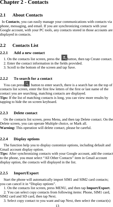 13 Chapter 2 - Contacts 2.1   About Contacts In Contacts, you can easily manage your communications with contacts via phone, messaging, and email. If you are synchronizing contacts with your Google account, with your PC tools, any contacts stored in those accounts are displayed in contacts.  2.2   Contacts List 2.2.1      Add a new contact 1. On the contacts list screen, press the  button, then tap Create contact. 2. Enter the contact information in the fields provided. 3. Scroll to the bottom of the screen and tap Save.  2.2.2      To search for a contact You can press   button to enter search, there is a search bar on the top of contacts list screen, enter the first few letters of the first or last name of the contact you are searching, matching contacts are displayed.   Tips: If the list of matching contacts is long, you can view more results by tapping to hide the on screen keyboard.  2.2.3   Delete contact On the contacts list screen, press Menu, and then tap Delete contact. On the Delete screen, you can operate Multiple choice, or Mark all. Warning: This operation will delete contact, please be careful.  2.2.4   Display options The function help you to display customize options, including default and Gmail account display option. Tips: After synchronizing contacts with your Google account, add the contact to the phone, you must select “All Other Contacts” item in Gmail account display option, the contacts will displayed in the list.  2.2.5   Import/Export Start the phone will automatically import SIM1 and SIM2 card contacts; you can cancel it in “Display options”. 1. On the contacts list screen, press MENU, and then tap Import/Export. 2. You can select copy contacts from following items: Phone, SIM1 card, SIM2 card and SD card, then tap Next. 3. Select copy contact to you want and tap Next, then select the contact(s) 