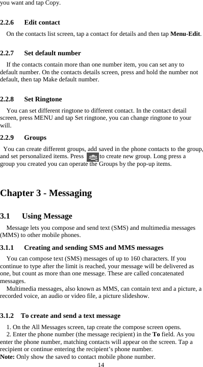  14 you want and tap Copy.  2.2.6   Edit contact On the contacts list screen, tap a contact for details and then tap Menu-Edit.  2.2.7   Set default number If the contacts contain more than one number item, you can set any to default number. On the contacts details screen, press and hold the number not default, then tap Make default number.  2.2.8   Set Ringtone You can set different ringtone to different contact. In the contact detail screen, press MENU and tap Set ringtone, you can change ringtone to your will. 2.2.9   Groups You can create different groups, add saved in the phone contacts to the group, and set personalized items. Press          to create new group. Long press a group you created you can operate the Groups by the pop-up items.    Chapter 3 - Messaging 3.1   Using Message Message lets you compose and send text (SMS) and multimedia messages (MMS) to other mobile phones. 3.1.1      Creating and sending SMS and MMS messages You can compose text (SMS) messages of up to 160 characters. If you continue to type after the limit is reached, your message will be delivered as one, but count as more than one message. These are called concatenated messages. Multimedia messages, also known as MMS, can contain text and a picture, a recorded voice, an audio or video file, a picture slideshow.  3.1.2    To create and send a text message 1. On the All Messages screen, tap create the compose screen opens. 2. Enter the phone number (the message recipient) in the To field. As you enter the phone number, matching contacts will appear on the screen. Tap a recipient or continue entering the recipient’s phone number. Note: Only show the saved to contact mobile phone number. 
