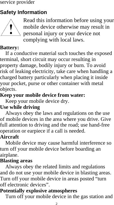  2 service provider  Safety Information        Battery:  If a conductive material such touches the exposed terminal, short circuit may occur resulting in property damage, bodily injury or burn. To avoid risk of leaking electricity, take care when handling a charged battery particularly when placing it inside your pocket, purse or other container with metal objects. Keep your mobile device from water: Keep your mobile device dry. Use while driving Always obey the laws and regulations on the use of mobile devices in the area where you drive. Give full attention to driving and the road; use hand-free operation or earpiece if a call is needed. Aircraft  Mobile device may cause harmful interference so turn off your mobile device before boarding an airplane. Blasting areas Always obey the related limits and regulations and do not use your mobile device in blasting areas. Turn off your mobile device in areas posted “turn off electronic devices”. Potentially explosive atmospheres Turn off your mobile device in the gas station and Read this information before using your mobile device otherwise may result in personal injury or your device not complying with local laws. 