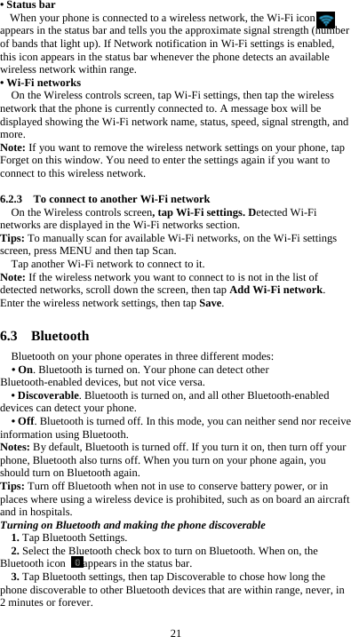  21 • Status bar When your phone is connected to a wireless network, the Wi-Fi icon     appears in the status bar and tells you the approximate signal strength (number of bands that light up). If Network notification in Wi-Fi settings is enabled, this icon appears in the status bar whenever the phone detects an available wireless network within range. • Wi-Fi networks On the Wireless controls screen, tap Wi-Fi settings, then tap the wireless network that the phone is currently connected to. A message box will be displayed showing the Wi-Fi network name, status, speed, signal strength, and more.  Note: If you want to remove the wireless network settings on your phone, tap Forget on this window. You need to enter the settings again if you want to connect to this wireless network.  6.2.3    To connect to another Wi-Fi network On the Wireless controls screen, tap Wi-Fi settings. Detected Wi-Fi networks are displayed in the Wi-Fi networks section. Tips: To manually scan for available Wi-Fi networks, on the Wi-Fi settings screen, press MENU and then tap Scan. Tap another Wi-Fi network to connect to it. Note: If the wireless network you want to connect to is not in the list of detected networks, scroll down the screen, then tap Add Wi-Fi network. Enter the wireless network settings, then tap Save.  6.3  Bluetooth Bluetooth on your phone operates in three different modes: • On. Bluetooth is turned on. Your phone can detect other Bluetooth-enabled devices, but not vice versa. • Discoverable. Bluetooth is turned on, and all other Bluetooth-enabled devices can detect your phone. • Off. Bluetooth is turned off. In this mode, you can neither send nor receive information using Bluetooth. Notes: By default, Bluetooth is turned off. If you turn it on, then turn off your phone, Bluetooth also turns off. When you turn on your phone again, you should turn on Bluetooth again. Tips: Turn off Bluetooth when not in use to conserve battery power, or in places where using a wireless device is prohibited, such as on board an aircraft and in hospitals. Turning on Bluetooth and making the phone discoverable 1. Tap Bluetooth Settings. 2. Select the Bluetooth check box to turn on Bluetooth. When on, the Bluetooth icon  appears in the status bar. 3. Tap Bluetooth settings, then tap Discoverable to chose how long the phone discoverable to other Bluetooth devices that are within range, never, in 2 minutes or forever. 