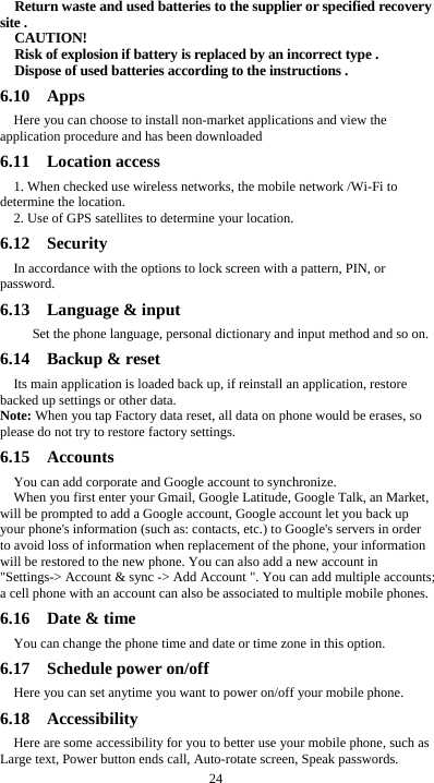  24 Return waste and used batteries to the supplier or specified recovery site . CAUTION! Risk of explosion if battery is replaced by an incorrect type . Dispose of used batteries according to the instructions . 6.10  Apps Here you can choose to install non-market applications and view the application procedure and has been downloaded 6.11  Location access 1. When checked use wireless networks, the mobile network /Wi-Fi to determine the location. 2. Use of GPS satellites to determine your location. 6.12  Security  In accordance with the options to lock screen with a pattern, PIN, or password. 6.13  Language &amp; input    Set the phone language, personal dictionary and input method and so on. 6.14  Backup &amp; reset Its main application is loaded back up, if reinstall an application, restore backed up settings or other data. Note: When you tap Factory data reset, all data on phone would be erases, so please do not try to restore factory settings. 6.15  Accounts  You can add corporate and Google account to synchronize. When you first enter your Gmail, Google Latitude, Google Talk, an Market, will be prompted to add a Google account, Google account let you back up your phone&apos;s information (such as: contacts, etc.) to Google&apos;s servers in order to avoid loss of information when replacement of the phone, your information will be restored to the new phone. You can also add a new account in &quot;Settings-&gt; Account &amp; sync -&gt; Add Account &quot;. You can add multiple accounts; a cell phone with an account can also be associated to multiple mobile phones. 6.16  Date &amp; time You can change the phone time and date or time zone in this option. 6.17  Schedule power on/off Here you can set anytime you want to power on/off your mobile phone. 6.18  Accessibility Here are some accessibility for you to better use your mobile phone, such as Large text, Power button ends call, Auto-rotate screen, Speak passwords. 