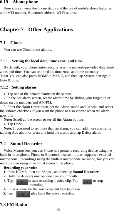  25 6.19  About phone Here you can view the phone status and the use of mobile phone batteries and IMEI number, Bluetooth address, Wi-Fi address  Chapter 7 - Other Applications 7.1  Clock You can use Clock to set alarms. 7.1.1    Setting the local date, time zone, and time By default, your phone automatically uses the network-provided date, time zone, and time. You can set the date, time zone, and time manually. Tips: You can also press HOME &gt; MENU, and then tap System Settings &gt; Date &amp; time. 7.1.2  Setting alarms 1. Tap one of the default alarms on the screen. 2. In the Set alarm screen, set the alarm time by sliding your finger up or down on the numbers and AM/PM. 3. Enter the alarm Description, set the Alarm sound and Repeat, and select the Vibrate checkbox if you want the phone to also vibrate when the alarm goes off. Note: Scroll up the screen to see all the Alarm options. 4. Tap Done. Note: If you need to set more than an alarm, you can add more alarms by tapping Add alarm or press and hold the alarm, and tap Delete alarm.  7.2  Sound Recorder Voice Memos lets you use Phone as a portable recording device using the built-in microphone, Phone or Bluetooth headset mic, or supported external microphone. Recordings using the built-in microphone are mono, but you can record stereo using an external stereo microphone. Recording your voice 1. Press HOME, then tap “Apps”, and then tap Sound Recorder. 2. Hold the device’s microphone near your mouth. 3. Tap        to start recording a voice clip. Tap        to stop recording. 4. Enter a name for the voice clip and then tap Save. 5. Tap        to play back the voice recording.  7.3 FM Radio 