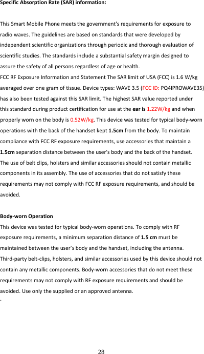  28 SpecificAbsorptionRate(SAR)information:ThisSmartMobilePhonemeetsthegovernment&apos;srequirementsforexposuretoradiowaves.Theguidelinesarebasedonstandardsthatweredevelopedbyindependentscientificorganizationsthroughperiodicandthoroughevaluationofscientificstudies.Thestandardsincludeasubstantialsafetymargindesignedtoassurethesafetyofallpersonsregardlessofageorhealth.FCCRFExposureInformationandStatementTheSARlimitofUSA(FCC)is1.6W/kgaveragedoveronegramoftissue.Devicetypes:WAVE3.5(FCCID:PQ4IPROWAVE35)hasalsobeentestedagainstthisSARlimit.ThehighestSARvaluereportedunderthisstandardduringproductcertificationforuseattheearis1.22W/kgandwhenproperlywornonthebodyis0.52W/kg.Thisdevicewastestedfortypicalbody‐wornoperationswiththebackofthehandsetkept1.5cmfromthebody.TomaintaincompliancewithFCCRFexposurerequirements,useaccessoriesthatmaintaina1.5cmseparationdistancebetweentheuser&apos;sbodyandthebackofthehandset.Theuseofbeltclips,holstersandsimilaraccessoriesshouldnotcontainmetalliccomponentsinitsassembly.TheuseofaccessoriesthatdonotsatisfytheserequirementsmaynotcomplywithFCCRFexposurerequirements,andshouldbeavoided.Body‐wornOperationThisdevicewastestedfortypicalbody‐wornoperations.TocomplywithRFexposurerequirements,aminimumseparationdistanceof1.5cmmustbemaintainedbetweentheuser’sbodyandthehandset,includingtheantenna.Third‐partybelt‐clips,holsters,andsimilaraccessoriesusedbythisdeviceshouldnotcontainanymetalliccomponents.Body‐wornaccessoriesthatdonotmeettheserequirementsmaynotcomplywithRFexposurerequirementsandshouldbeavoided.Useonlythesuppliedoranapprovedantenna.. 