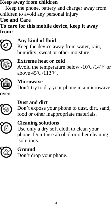  4 Keep away from children   Keep the phone, battery and charger away from children to avoid any personal injury. Use and Care To care for this mobile device, keep it away from: Any kind of fluid Keep the device away from water, rain, humidity, sweat or other moisture. Extreme heat or cold   Avoid the temperature below -10 /14  or above 45 /113 . Microwave Don’t try to dry your phone in a microwave oven.  Dust and dirt Don’t expose your phone to dust, dirt, sand, food or other inappropriate materials. Cleaning solutions Use only a dry soft cloth to clean your phone. Don’t use alcohol or other cleaning solutions. Ground Don’t drop your phone.        