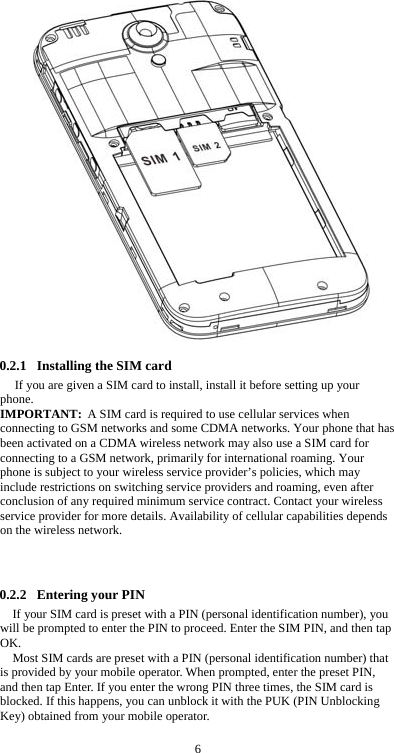  6 0.2.1 Installing the SIM card If you are given a SIM card to install, install it before setting up your phone. IMPORTANT: A SIM card is required to use cellular services when connecting to GSM networks and some CDMA networks. Your phone that has been activated on a CDMA wireless network may also use a SIM card for connecting to a GSM network, primarily for international roaming. Your phone is subject to your wireless service provider’s policies, which may include restrictions on switching service providers and roaming, even after conclusion of any required minimum service contract. Contact your wireless service provider for more details. Availability of cellular capabilities depends on the wireless network.    0.2.2 Entering your PIN If your SIM card is preset with a PIN (personal identification number), you will be prompted to enter the PIN to proceed. Enter the SIM PIN, and then tap OK. Most SIM cards are preset with a PIN (personal identification number) that is provided by your mobile operator. When prompted, enter the preset PIN, and then tap Enter. If you enter the wrong PIN three times, the SIM card is blocked. If this happens, you can unblock it with the PUK (PIN Unblocking Key) obtained from your mobile operator.  