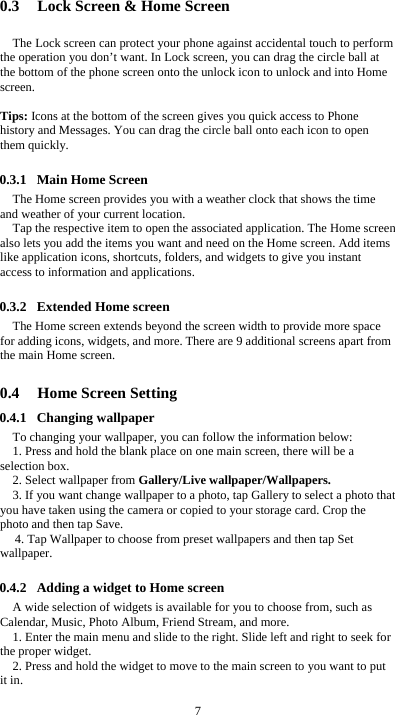  7 0.3 Lock Screen &amp; Home Screen   The Lock screen can protect your phone against accidental touch to perform the operation you don’t want. In Lock screen, you can drag the circle ball at the bottom of the phone screen onto the unlock icon to unlock and into Home screen.   Tips: Icons at the bottom of the screen gives you quick access to Phone history and Messages. You can drag the circle ball onto each icon to open them quickly.  0.3.1 Main Home Screen The Home screen provides you with a weather clock that shows the time and weather of your current location.   Tap the respective item to open the associated application. The Home screen also lets you add the items you want and need on the Home screen. Add items like application icons, shortcuts, folders, and widgets to give you instant access to information and applications.  0.3.2 Extended Home screen The Home screen extends beyond the screen width to provide more space for adding icons, widgets, and more. There are 9 additional screens apart from the main Home screen.  0.4 Home Screen Setting 0.4.1 Changing wallpaper To changing your wallpaper, you can follow the information below: 1. Press and hold the blank place on one main screen, there will be a selection box.   2. Select wallpaper from Gallery/Live wallpaper/Wallpapers. 3. If you want change wallpaper to a photo, tap Gallery to select a photo that you have taken using the camera or copied to your storage card. Crop the photo and then tap Save.   4. Tap Wallpaper to choose from preset wallpapers and then tap Set wallpaper.  0.4.2 Adding a widget to Home screen A wide selection of widgets is available for you to choose from, such as Calendar, Music, Photo Album, Friend Stream, and more. 1. Enter the main menu and slide to the right. Slide left and right to seek for the proper widget. 2. Press and hold the widget to move to the main screen to you want to put it in.  