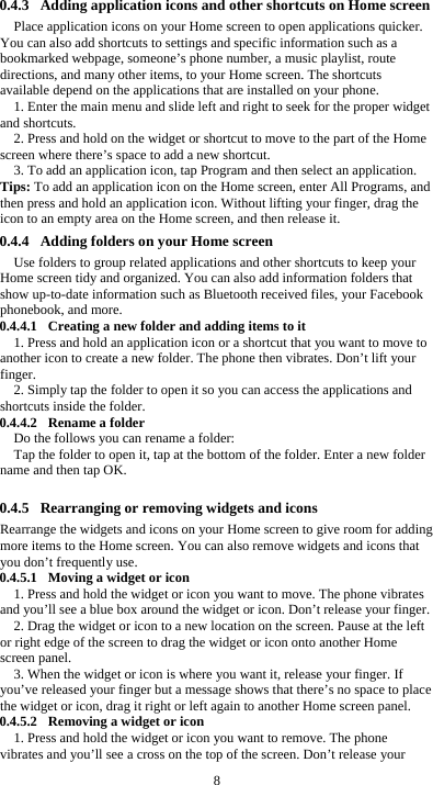  8 0.4.3 Adding application icons and other shortcuts on Home screen Place application icons on your Home screen to open applications quicker. You can also add shortcuts to settings and specific information such as a bookmarked webpage, someone’s phone number, a music playlist, route directions, and many other items, to your Home screen. The shortcuts available depend on the applications that are installed on your phone. 1. Enter the main menu and slide left and right to seek for the proper widget and shortcuts. 2. Press and hold on the widget or shortcut to move to the part of the Home screen where there’s space to add a new shortcut. 3. To add an application icon, tap Program and then select an application. Tips: To add an application icon on the Home screen, enter All Programs, and then press and hold an application icon. Without lifting your finger, drag the icon to an empty area on the Home screen, and then release it. 0.4.4 Adding folders on your Home screen Use folders to group related applications and other shortcuts to keep your Home screen tidy and organized. You can also add information folders that show up-to-date information such as Bluetooth received files, your Facebook phonebook, and more. 0.4.4.1 Creating a new folder and adding items to it 1. Press and hold an application icon or a shortcut that you want to move to another icon to create a new folder. The phone then vibrates. Don’t lift your finger. 2. Simply tap the folder to open it so you can access the applications and shortcuts inside the folder. 0.4.4.2 Rename a folder Do the follows you can rename a folder: Tap the folder to open it, tap at the bottom of the folder. Enter a new folder name and then tap OK.  0.4.5 Rearranging or removing widgets and icons Rearrange the widgets and icons on your Home screen to give room for adding more items to the Home screen. You can also remove widgets and icons that you don’t frequently use. 0.4.5.1 Moving a widget or icon 1. Press and hold the widget or icon you want to move. The phone vibrates and you’ll see a blue box around the widget or icon. Don’t release your finger. 2. Drag the widget or icon to a new location on the screen. Pause at the left or right edge of the screen to drag the widget or icon onto another Home screen panel. 3. When the widget or icon is where you want it, release your finger. If you’ve released your finger but a message shows that there’s no space to place the widget or icon, drag it right or left again to another Home screen panel. 0.4.5.2 Removing a widget or icon 1. Press and hold the widget or icon you want to remove. The phone vibrates and you’ll see a cross on the top of the screen. Don’t release your 