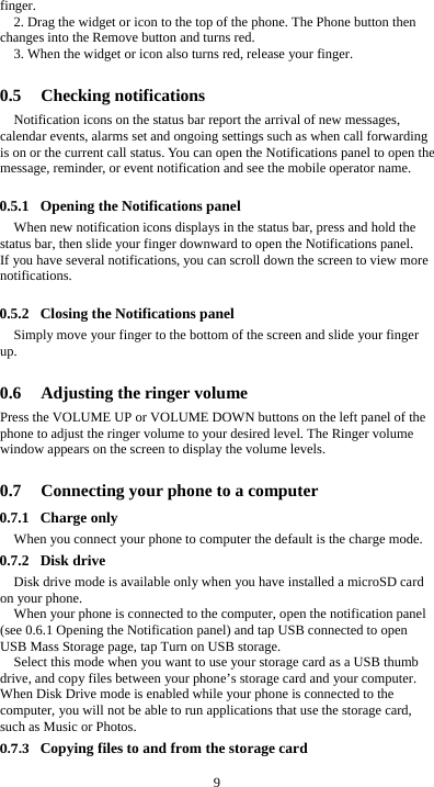  9 finger. 2. Drag the widget or icon to the top of the phone. The Phone button then changes into the Remove button and turns red. 3. When the widget or icon also turns red, release your finger.  0.5 Checking notifications Notification icons on the status bar report the arrival of new messages, calendar events, alarms set and ongoing settings such as when call forwarding is on or the current call status. You can open the Notifications panel to open the message, reminder, or event notification and see the mobile operator name.  0.5.1 Opening the Notifications panel When new notification icons displays in the status bar, press and hold the status bar, then slide your finger downward to open the Notifications panel. If you have several notifications, you can scroll down the screen to view more notifications.   0.5.2 Closing the Notifications panel Simply move your finger to the bottom of the screen and slide your finger up.   0.6 Adjusting the ringer volume Press the VOLUME UP or VOLUME DOWN buttons on the left panel of the phone to adjust the ringer volume to your desired level. The Ringer volume window appears on the screen to display the volume levels.    0.7 Connecting your phone to a computer 0.7.1 Charge only When you connect your phone to computer the default is the charge mode. 0.7.2 Disk drive Disk drive mode is available only when you have installed a microSD card on your phone. When your phone is connected to the computer, open the notification panel (see 0.6.1 Opening the Notification panel) and tap USB connected to open USB Mass Storage page, tap Turn on USB storage. Select this mode when you want to use your storage card as a USB thumb drive, and copy files between your phone’s storage card and your computer. When Disk Drive mode is enabled while your phone is connected to the computer, you will not be able to run applications that use the storage card, such as Music or Photos. 0.7.3 Copying files to and from the storage card 