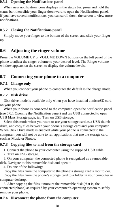  10 0.5.1 Opening the Notifications panel When new notification icons displays in the status bar, press and hold the status bar, then slide your finger downward to open the Notifications panel. If you have several notifications, you can scroll down the screen to view more notifications.   0.5.2 Closing the Notifications panel Simply move your finger to the bottom of the screen and slide your finger up.   0.6 Adjusting the ringer volume Press the VOLUME UP or VOLUME DOWN buttons on the left panel of the phone to adjust the ringer volume to your desired level. The Ringer volume window appears on the screen to display the volume levels.    0.7 Connecting your phone to a computer 0.7.1 Charge only When you connect your phone to computer the default is the charge mode. 0.7.2 Disk drive Disk drive mode is available only when you have installed a microSD card on your phone. When your phone is connected to the computer, open the notification panel (see 0.6.1 Opening the Notification panel) and tap USB connected to open USB Mass Storage page, tap Turn on USB storage. Select this mode when you want to use your storage card as a USB thumb drive, and copy files between your phone’s storage card and your computer. When Disk Drive mode is enabled while your phone is connected to the computer, you will not be able to run applications that use the storage card, such as Music or Photos. 0.7.3 Copying files to and from the storage card 1. Connect the phone to your computer using the supplied USB cable. 2. Turn on USB storage. 3. On your computer, the connected phone is recognized as a removable disk. Navigate to this removable disk and open it. 4. Do one of the following: Copy the files from the computer to the phone’s storage card’s root folder. Copy the files from the phone’s storage card to a folder in your computer or computer desktop. 5. After copying the files, unmount the removable disk (that is, the connected phone) as required by your computer’s operating system to safely remove your phone. 0.7.4 Disconnect the phone from the computer. 