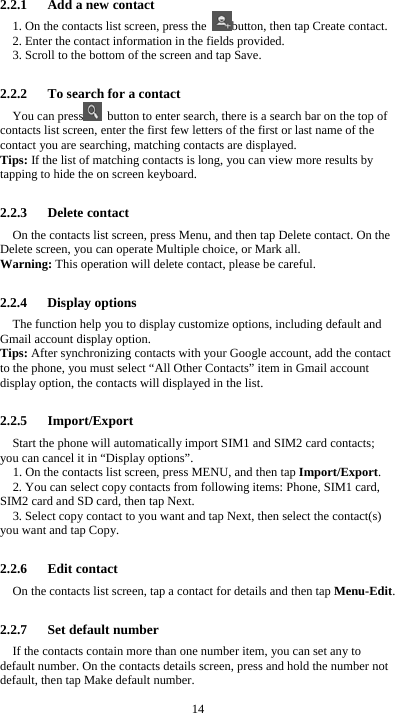  14 2.2.1      Add a new contact 1. On the contacts list screen, press the  button, then tap Create contact. 2. Enter the contact information in the fields provided. 3. Scroll to the bottom of the screen and tap Save.  2.2.2      To search for a contact You can press   button to enter search, there is a search bar on the top of contacts list screen, enter the first few letters of the first or last name of the contact you are searching, matching contacts are displayed.   Tips: If the list of matching contacts is long, you can view more results by tapping to hide the on screen keyboard.  2.2.3   Delete contact On the contacts list screen, press Menu, and then tap Delete contact. On the Delete screen, you can operate Multiple choice, or Mark all. Warning: This operation will delete contact, please be careful.  2.2.4   Display options The function help you to display customize options, including default and Gmail account display option. Tips: After synchronizing contacts with your Google account, add the contact to the phone, you must select “All Other Contacts” item in Gmail account display option, the contacts will displayed in the list.  2.2.5   Import/Export Start the phone will automatically import SIM1 and SIM2 card contacts; you can cancel it in “Display options”. 1. On the contacts list screen, press MENU, and then tap Import/Export. 2. You can select copy contacts from following items: Phone, SIM1 card, SIM2 card and SD card, then tap Next. 3. Select copy contact to you want and tap Next, then select the contact(s) you want and tap Copy.  2.2.6   Edit contact On the contacts list screen, tap a contact for details and then tap Menu-Edit.  2.2.7   Set default number If the contacts contain more than one number item, you can set any to default number. On the contacts details screen, press and hold the number not default, then tap Make default number. 