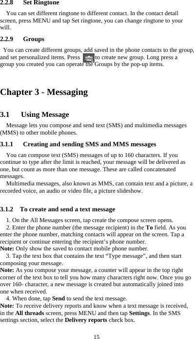  15  2.2.8   Set Ringtone You can set different ringtone to different contact. In the contact detail screen, press MENU and tap Set ringtone, you can change ringtone to your will. 2.2.9   Groups You can create different groups, add saved in the phone contacts to the group, and set personalized items. Press          to create new group. Long press a group you created you can operate the Groups by the pop-up items.    Chapter 3 - Messaging 3.1   Using Message Message lets you compose and send text (SMS) and multimedia messages (MMS) to other mobile phones. 3.1.1      Creating and sending SMS and MMS messages You can compose text (SMS) messages of up to 160 characters. If you continue to type after the limit is reached, your message will be delivered as one, but count as more than one message. These are called concatenated messages. Multimedia messages, also known as MMS, can contain text and a picture, a recorded voice, an audio or video file, a picture slideshow.  3.1.2    To create and send a text message 1. On the All Messages screen, tap create the compose screen opens. 2. Enter the phone number (the message recipient) in the To field. As you enter the phone number, matching contacts will appear on the screen. Tap a recipient or continue entering the recipient’s phone number. Note: Only show the saved to contact mobile phone number. 3. Tap the text box that contains the text “Type message”, and then start composing your message. Note: As you compose your message, a counter will appear in the top right corner of the text box to tell you how many characters right now. Once you go over 160- character, a new message is created but automatically joined into one when received. 4. When done, tap Send to send the text message. Note: To receive delivery reports and know when a text message is received, in the All threads screen, press MENU and then tap Settings. In the SMS settings section, select the Delivery reports check box.  