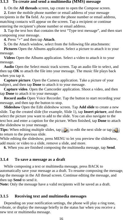  16 3.1.3    To create and send a multimedia (MMS) message 1. On the All threads screen, tap create to open the Compose screen. 2. Enter the mobile phone number or email address of your message recipients in the To field. As you enter the phone number or email address, matching contacts will appear on the screen. Tap a recipient or continue entering the recipient’s phone number or email address. 3. Tap the text box that contains the text “Type text message”, and then start composing your message. 4. Press “+” and then tap Attach. 5. On the Attach window, select from the following file attachments: Pictures Open the Albums application. Select a picture to attach it to your message. Videos Open the Albums application. Select a video to attach it to your message. Audio Open the Select music track screen. Tap an audio file to select, and then tap OK to attach the file into your message. The music file plays back when you tap it. Capture picture. Open the Camera application. Take a picture of your subject, and then tap Done to attach it to your message.   Capture video. Open the Camcorder application. Shoot a video, and then tap Done to attach it to your message. Record audio Open Voice Recorder. Tap the button to start recording your message, and then tap the button to stop.     Slideshow Open the Edit slideshow screen. Tap Add slide to create a new slide. Tap the created slide (for example, Slide 1), tap Insert picture, and then select the picture you want to add to the slide. You can also navigate to the text box and enter a caption for the picture. When finished, tap Done to attach the slideshow to your message. Tips: When editing multiple slides, tap          to edit the next slide or tap         to return to the previous slide. While editing the slideshow, press MENU to let you preview the slideshow, add music or video to a slide, remove a slide, and more. 6. When you are finished composing the multimedia message, tap Send.  3.1.4      To save a message as a draft While composing a text or multimedia message, press BACK to automatically save your message as a draft. To resume composing the message, tap the message in the All thread screen. Continue editing the message, and then tap Send to send it. Note: Only the message have a valid recipients will be saved as a draft.  3.1.5   Receiving text and multimedia messages Depending on your notification settings, the phone will play a ring tone, vibrate, or display the message briefly in the status bar when you receive a new text or multimedia message.   