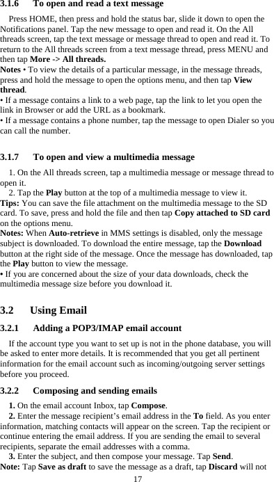  17  3.1.6      To open and read a text message Press HOME, then press and hold the status bar, slide it down to open the Notifications panel. Tap the new message to open and read it. On the All threads screen, tap the text message or message thread to open and read it. To return to the All threads screen from a text message thread, press MENU and then tap More -&gt; All threads. Notes • To view the details of a particular message, in the message threads, press and hold the message to open the options menu, and then tap View thread. • If a message contains a link to a web page, tap the link to let you open the link in Browser or add the URL as a bookmark. • If a message contains a phone number, tap the message to open Dialer so you can call the number.  3.1.7      To open and view a multimedia message 1. On the All threads screen, tap a multimedia message or message thread to open it. 2. Tap the Play button at the top of a multimedia message to view it. Tips: You can save the file attachment on the multimedia message to the SD card. To save, press and hold the file and then tap Copy attached to SD card on the options menu. Notes: When Auto-retrieve in MMS settings is disabled, only the message subject is downloaded. To download the entire message, tap the Download button at the right side of the message. Once the message has downloaded, tap the Play button to view the message.   • If you are concerned about the size of your data downloads, check the multimedia message size before you download it.  3.2   Using Email 3.2.1      Adding a POP3/IMAP email account If the account type you want to set up is not in the phone database, you will be asked to enter more details. It is recommended that you get all pertinent information for the email account such as incoming/outgoing server settings before you proceed. 3.2.2      Composing and sending emails 1. On the email account Inbox, tap Compose. 2. Enter the message recipient’s email address in the To field. As you enter information, matching contacts will appear on the screen. Tap the recipient or continue entering the email address. If you are sending the email to several recipients, separate the email addresses with a comma.   3. Enter the subject, and then compose your message. Tap Send. Note: Tap Save as draft to save the message as a draft, tap Discard will not 