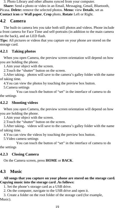  19 3. Photo Library and other albums synced from your computer. Share: Send a photo or video in an Email, Messaging, Gmail, Bluetooth, Picasa. Delete: remove the selected photos. Menu: view Details, set as Contact icon or Wall paper, Crop photo, Rotate Left or Right. 4.2  Camera The built-in camera lets you take both still photos and videos. Phone include a front camera for Face Time and self-portraits (in addition to the main camera on the back), and an LED flash. Tips: All pictures or videos that you capture on your phone are stored on the storage card. 4.2.1  Taking photos When you open Camera, the preview screen orientation will depend on how you are holding the phone. 1.Aim your object with the screen. 2.Touch the “shutter” button on the screen. 3.After taking，photos will save to the camera’s galley folder with the name of taking time. 4.You can view the photos by touching the preview box button. 5.Camera settings        You can touch the button of “set” in the interface of camera to do the settings 4.2.2  Shooting videos When you open Camera, the preview screen orientation will depend on how you are holding the phone. 1.Aim your object with the screen. 2.Touch the “shutter” button on the screen. 3.After taking，videos will save to the camera’s galley folder with the name of taking time. 4.You can view the videos by touching the preview box button. 5.Video camera settings        You can touch the button of “set” in the interface of camera to do the settings 4.2.3  Closing Camera On the Camera screen, press HOME or BACK.  4.3  Music All songs that you capture on your phone are stored on the storage card. Copying music into the storage card .As follows:  1. Set the phone’s storage card as a USB drive.   2. On the computer, navigate to the USB drive and open it. 3. Create a folder on the root folder of the storage card (for example, Music). 