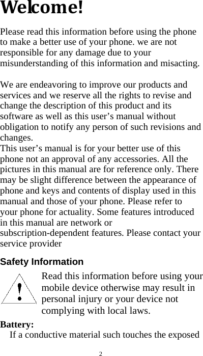  2 Welcome!Please read this information before using the phone to make a better use of your phone. we are not responsible for any damage due to your misunderstanding of this information and misacting.  We are endeavoring to improve our products and services and we reserve all the rights to revise and change the description of this product and its software as well as this user’s manual without obligation to notify any person of such revisions and changes. This user’s manual is for your better use of this phone not an approval of any accessories. All the pictures in this manual are for reference only. There may be slight difference between the appearance of phone and keys and contents of display used in this manual and those of your phone. Please refer to your phone for actuality. Some features introduced in this manual are network or subscription-dependent features. Please contact your service provider  Safety Information        Battery:  If a conductive material such touches the exposed Read this information before using your mobile device otherwise may result in personal injury or your device not complying with local laws. 