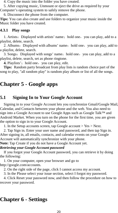  20 4. Copy the music into the folder you have created. 5. After copying music, Unmount or eject the drive as required by your Computer’s operating system to safely remove the phone. 6. Disconnect the phone from the computer. Tips: You can also create and use folders to organize your music inside the Music folder you have created. 4.3.1  Play songs 1. Artists：Displayed with artists’ name；hold one，you can play, add to a playlist, delete, search. 2. Albums：Displayed with albums’ name；hold one，you can play, add to a playlist, delete, search. 3. Songs：Displayed with songs’ name；hold one，you can play, add to a playlist, delete, search, set as phone ringtone. 4. Playlists’；hold one，you can play, edit. Tips: Random party broadcast from play lists is random choice part of the song to play, &quot;all random play&quot; is random play album or list of all the songs. Chapter 5 - Google apps 5.1      Signing In to Your Google Account Signing in to your Google Account lets you synchronize Gmail/Google Mail, Calendar, and Contacts between your phone and the web. You also need to sign into a Google Account to use Google Apps such as Google Talk™ and Android Market. When you turn on the phone for the first time, you are given the option to sign in to your Google Account. 1. In the Setup accounts screen, tap Google account &gt; Yes &gt; Next. 2. Tap Sign in. Enter your user name and password, and then tap Sign in. After signing in, all emails, contacts, and calendar events on your Google Account will automatically synchronize with your phone. Note: Tap Create if you do not have a Google Account yet. Retrieving your Google Account password If you forgot your Google Account password, you can retrieve it by doing the following: 1. On your computer, open your browser and go to http://google.com/accounts. 2. On the right side of the page, click I cannot access my account. 3. In the Please select your issue section, select I forgot my password. 4. Click Reset your password now, and then follow the procedure on how to recover your password.  Chapter 6 - Settings 