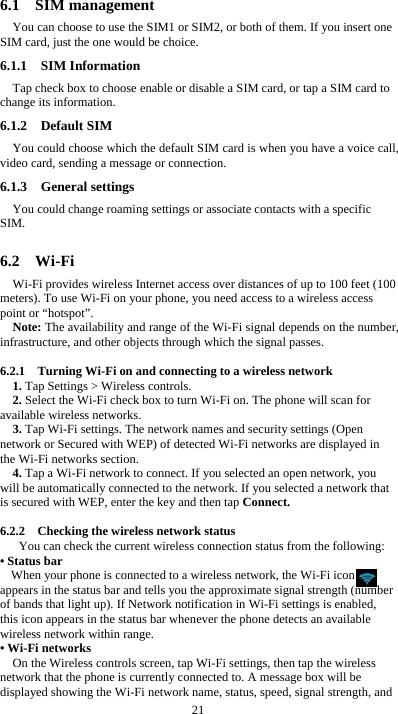  21 6.1  SIM management You can choose to use the SIM1 or SIM2, or both of them. If you insert one SIM card, just the one would be choice. 6.1.1  SIM Information Tap check box to choose enable or disable a SIM card, or tap a SIM card to change its information. 6.1.2  Default SIM You could choose which the default SIM card is when you have a voice call, video card, sending a message or connection. 6.1.3  General settings You could change roaming settings or associate contacts with a specific SIM.  6.2  Wi-Fi Wi-Fi provides wireless Internet access over distances of up to 100 feet (100 meters). To use Wi-Fi on your phone, you need access to a wireless access point or “hotspot”. Note: The availability and range of the Wi-Fi signal depends on the number, infrastructure, and other objects through which the signal passes.  6.2.1    Turning Wi-Fi on and connecting to a wireless network 1. Tap Settings &gt; Wireless controls. 2. Select the Wi-Fi check box to turn Wi-Fi on. The phone will scan for available wireless networks. 3. Tap Wi-Fi settings. The network names and security settings (Open network or Secured with WEP) of detected Wi-Fi networks are displayed in the Wi-Fi networks section. 4. Tap a Wi-Fi network to connect. If you selected an open network, you will be automatically connected to the network. If you selected a network that is secured with WEP, enter the key and then tap Connect.  6.2.2    Checking the wireless network status You can check the current wireless connection status from the following: • Status bar When your phone is connected to a wireless network, the Wi-Fi icon     appears in the status bar and tells you the approximate signal strength (number of bands that light up). If Network notification in Wi-Fi settings is enabled, this icon appears in the status bar whenever the phone detects an available wireless network within range. • Wi-Fi networks On the Wireless controls screen, tap Wi-Fi settings, then tap the wireless network that the phone is currently connected to. A message box will be displayed showing the Wi-Fi network name, status, speed, signal strength, and 