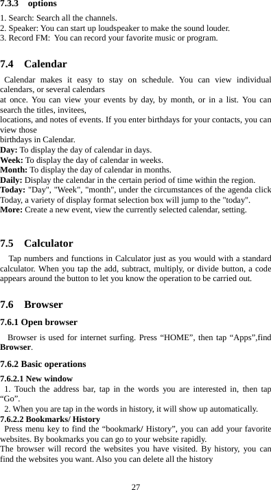  27 7.3.3  options 1. Search: Search all the channels. 2. Speaker: You can start up loudspeaker to make the sound louder. 3. Record FM: You can record your favorite music or program.  7.4  Calendar Calendar makes it easy to stay on schedule. You can view individual calendars, or several calendars   at once. You can view your events by day, by month, or in a list. You can search the titles, invitees,   locations, and notes of events. If you enter birthdays for your contacts, you can view those   birthdays in Calendar. Day: To display the day of calendar in days. Week: To display the day of calendar in weeks. Month: To display the day of calendar in months. Daily: Display the calendar in the certain period of time within the region. Today: &quot;Day&quot;, &quot;Week&quot;, &quot;month&quot;, under the circumstances of the agenda click Today, a variety of display format selection box will jump to the &quot;today&quot;. More: Create a new event, view the currently selected calendar, setting.  7.5  Calculator Tap numbers and functions in Calculator just as you would with a standard calculator. When you tap the add, subtract, multiply, or divide button, a code appears around the button to let you know the operation to be carried out.  7.6  Browser 7.6.1 Open browser  Browser is used for internet surfing. Press “HOME”, then tap “Apps”,find Browser. 7.6.2 Basic operations 7.6.2.1 New window   1. Touch the address bar, tap in the words you are interested in, then tap “Go”.   2. When you are tap in the words in history, it will show up automatically. 7.6.2.2 Bookmarks/ History  Press menu key to find the “bookmark/ History”, you can add your favorite websites. By bookmarks you can go to your website rapidly. The browser will record the websites you have visited. By history, you can find the websites you want. Also you can delete all the history  