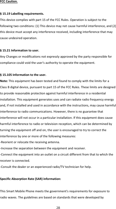  28 FCCCaution.§15.19Labellingrequirements.Thisdevicecomplieswithpart15oftheFCCRules.Operationissubjecttothefollowingtwoconditions:(1)Thisdevicemaynotcauseharmfulinterference,and(2)thisdevicemustacceptanyinterferencereceived,includinginterferencethatmaycauseundesiredoperation.§15.21Informationtouser.AnyChangesormodificationsnotexpresslyapprovedbythepartyresponsibleforcompliancecouldvoidtheuser&apos;sauthoritytooperatetheequipment.§15.105Informationtotheuser.Note:ThisequipmenthasbeentestedandfoundtocomplywiththelimitsforaClassBdigitaldevice,pursuanttopart15oftheFCCRules.Theselimitsaredesignedtoprovidereasonableprotectionagainstharmfulinterferenceinaresidentialinstallation.Thisequipmentgeneratesusesandcanradiateradiofrequencyenergyand,ifnotinstalledandusedinaccordancewiththeinstructions,maycauseharmfulinterferencetoradiocommunications.However,thereisnoguaranteethatinterferencewillnotoccurinaparticularinstallation.Ifthisequipmentdoescauseharmfulinterferencetoradioortelevisionreception,whichcanbedeterminedbyturningtheequipmentoffandon,theuserisencouragedtotrytocorrecttheinterferencebyoneormoreofthefollowingmeasures:‐Reorientorrelocatethereceivingantenna.‐Increasetheseparationbetweentheequipmentandreceiver.‐Connecttheequipmentintoanoutletonacircuitdifferentfromthattowhichthereceiverisconnected.‐Consultthedealeroranexperiencedradio/TVtechnicianforhelp.SpecificAbsorptionRate(SAR)information:ThisSmartMobilePhonemeetsthegovernment&apos;srequirementsforexposuretoradiowaves.Theguidelinesarebasedonstandardsthatweredevelopedby