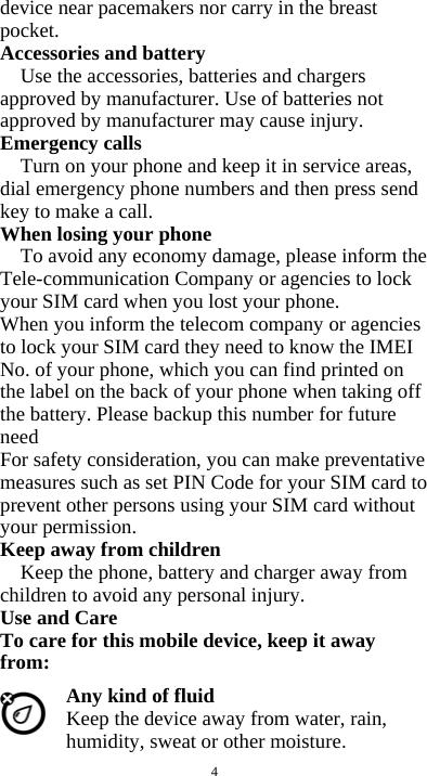  4 device near pacemakers nor carry in the breast pocket. Accessories and battery Use the accessories, batteries and chargers approved by manufacturer. Use of batteries not approved by manufacturer may cause injury. Emergency calls Turn on your phone and keep it in service areas, dial emergency phone numbers and then press send key to make a call. When losing your phone To avoid any economy damage, please inform the Tele-communication Company or agencies to lock your SIM card when you lost your phone. When you inform the telecom company or agencies to lock your SIM card they need to know the IMEI No. of your phone, which you can find printed on the label on the back of your phone when taking off the battery. Please backup this number for future need For safety consideration, you can make preventative measures such as set PIN Code for your SIM card to prevent other persons using your SIM card without your permission. Keep away from children   Keep the phone, battery and charger away from children to avoid any personal injury. Use and Care To care for this mobile device, keep it away from: Any kind of fluid Keep the device away from water, rain, humidity, sweat or other moisture. 