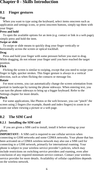  6 Chapter 0 - Skills Introduction 0.1 Finger gestures Tap When you want to type using the keyboard, select items onscreen such as application and settings icons, or press onscreen buttons, simply tap them with your finger. Press and hold To open the available options for an item (e.g. contact or link in a web page), simply press and hold the item. Swipe or slide To swipe or slide means to quickly drag your finger vertically or horizontally across the screen or optical trackball. Drag Press and hold your finger with some pressure before you start to drag. While dragging, do not release your finger until you have reached the target position. Flick Flicking the screen is similar to swiping, except that you need to swipe your finger in light, quicker strokes. This finger gesture is always in a vertical direction, such as when flicking the contacts or message list. Rotate For most screens, you can automatically change the screen orientation from portrait to landscape by turning the phone sideways. When entering text, you can turn the phone sideways to bring up a bigger keyboard. Refer to the Settings chapter for more details. Pinch For some applications, like Photos or the web browser, you can “pinch” the screen using 2 fingers (for example, thumb and index fingers) to zoom in or zoom out when viewing a picture or a web page.  0.2 The SIM Card 0.2.1 Installing the SIM card If you are given a SIM card to install, install it before setting up your phone. IMPORTANT: A SIM card is required to use cellular services when connecting to GSM networks and some CDMA networks. Your phone that has been activated on a CDMA wireless network may also use a SIM card for connecting to a GSM network, primarily for international roaming. Your phone is subject to your wireless service provider’s policies, which may include restrictions on switching service providers and roaming, even after conclusion of any required minimum service contract. Contact your wireless service provider for more details. Availability of cellular capabilities depends on the wireless network.  