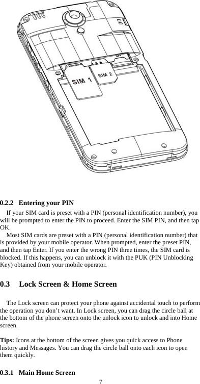  7   0.2.2 Entering your PIN If your SIM card is preset with a PIN (personal identification number), you will be prompted to enter the PIN to proceed. Enter the SIM PIN, and then tap OK. Most SIM cards are preset with a PIN (personal identification number) that is provided by your mobile operator. When prompted, enter the preset PIN, and then tap Enter. If you enter the wrong PIN three times, the SIM card is blocked. If this happens, you can unblock it with the PUK (PIN Unblocking Key) obtained from your mobile operator.  0.3 Lock Screen &amp; Home Screen   The Lock screen can protect your phone against accidental touch to perform the operation you don’t want. In Lock screen, you can drag the circle ball at the bottom of the phone screen onto the unlock icon to unlock and into Home screen.   Tips: Icons at the bottom of the screen gives you quick access to Phone history and Messages. You can drag the circle ball onto each icon to open them quickly.  0.3.1 Main Home Screen 