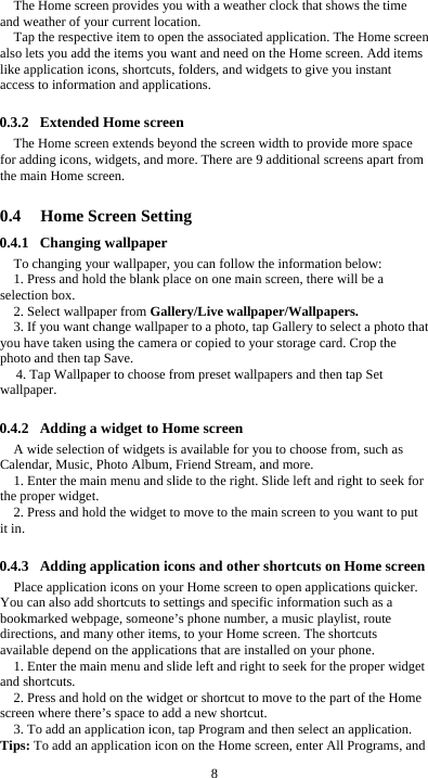  8 The Home screen provides you with a weather clock that shows the time and weather of your current location.   Tap the respective item to open the associated application. The Home screen also lets you add the items you want and need on the Home screen. Add items like application icons, shortcuts, folders, and widgets to give you instant access to information and applications.  0.3.2 Extended Home screen The Home screen extends beyond the screen width to provide more space for adding icons, widgets, and more. There are 9 additional screens apart from the main Home screen.  0.4 Home Screen Setting 0.4.1 Changing wallpaper To changing your wallpaper, you can follow the information below: 1. Press and hold the blank place on one main screen, there will be a selection box.   2. Select wallpaper from Gallery/Live wallpaper/Wallpapers. 3. If you want change wallpaper to a photo, tap Gallery to select a photo that you have taken using the camera or copied to your storage card. Crop the photo and then tap Save.   4. Tap Wallpaper to choose from preset wallpapers and then tap Set wallpaper.  0.4.2 Adding a widget to Home screen A wide selection of widgets is available for you to choose from, such as Calendar, Music, Photo Album, Friend Stream, and more. 1. Enter the main menu and slide to the right. Slide left and right to seek for the proper widget. 2. Press and hold the widget to move to the main screen to you want to put it in.  0.4.3 Adding application icons and other shortcuts on Home screen Place application icons on your Home screen to open applications quicker. You can also add shortcuts to settings and specific information such as a bookmarked webpage, someone’s phone number, a music playlist, route directions, and many other items, to your Home screen. The shortcuts available depend on the applications that are installed on your phone. 1. Enter the main menu and slide left and right to seek for the proper widget and shortcuts. 2. Press and hold on the widget or shortcut to move to the part of the Home screen where there’s space to add a new shortcut. 3. To add an application icon, tap Program and then select an application. Tips: To add an application icon on the Home screen, enter All Programs, and 