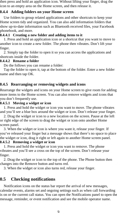  9 then press and hold an application icon. Without lifting your finger, drag the icon to an empty area on the Home screen, and then release it. 0.4.4 Adding folders on your Home screen Use folders to group related applications and other shortcuts to keep your Home screen tidy and organized. You can also add information folders that show up-to-date information such as Bluetooth received files, your Facebook phonebook, and more. 0.4.4.1 Creating a new folder and adding items to it 1. Press and hold an application icon or a shortcut that you want to move to another icon to create a new folder. The phone then vibrates. Don’t lift your finger. 2. Simply tap the folder to open it so you can access the applications and shortcuts inside the folder. 0.4.4.2 Rename a folder Do the follows you can rename a folder: Tap the folder to open it, tap at the bottom of the folder. Enter a new folder name and then tap OK.  0.4.5 Rearranging or removing widgets and icons Rearrange the widgets and icons on your Home screen to give room for adding more items to the Home screen. You can also remove widgets and icons that you don’t frequently use. 0.4.5.1 Moving a widget or icon 1. Press and hold the widget or icon you want to move. The phone vibrates and you’ll see a blue box around the widget or icon. Don’t release your finger. 2. Drag the widget or icon to a new location on the screen. Pause at the left or right edge of the screen to drag the widget or icon onto another Home screen panel. 3. When the widget or icon is where you want it, release your finger. If you’ve released your finger but a message shows that there’s no space to place the widget or icon, drag it right or left again to another Home screen panel. 0.4.5.2 Removing a widget or icon 1. Press and hold the widget or icon you want to remove. The phone vibrates and you’ll see a cross on the top of the screen. Don’t release your finger. 2. Drag the widget or icon to the top of the phone. The Phone button then changes into the Remove button and turns red. 3. When the widget or icon also turns red, release your finger.  0.5 Checking notifications Notification icons on the status bar report the arrival of new messages, calendar events, alarms set and ongoing settings such as when call forwarding is on or the current call status. You can open the Notifications panel to open the message, reminder, or event notification and see the mobile operator name.  