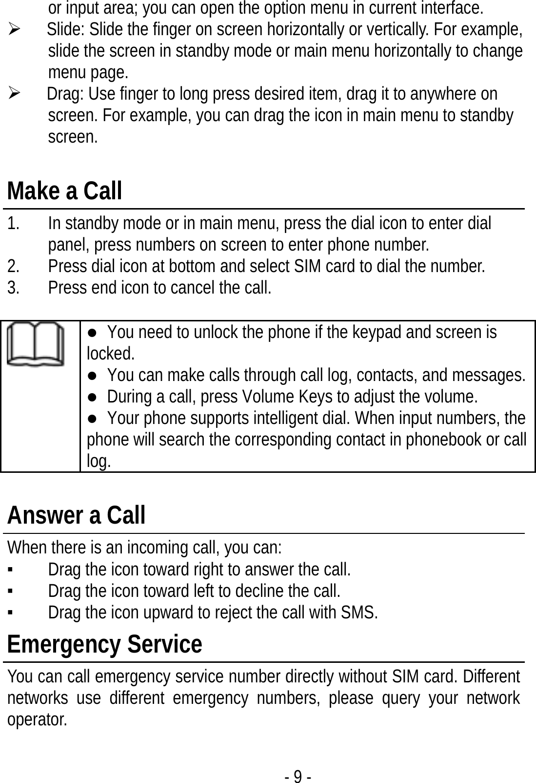 - 9 - or input area; you can open the option menu in current interface. ¾ Slide: Slide the finger on screen horizontally or vertically. For example, slide the screen in standby mode or main menu horizontally to change menu page. ¾ Drag: Use finger to long press desired item, drag it to anywhere on screen. For example, you can drag the icon in main menu to standby screen.  Make a Call 1. In standby mode or in main menu, press the dial icon to enter dial panel, press numbers on screen to enter phone number. 2. Press dial icon at bottom and select SIM card to dial the number. 3. Press end icon to cancel the call.   z You need to unlock the phone if the keypad and screen is locked. z You can make calls through call log, contacts, and messages. z During a call, press Volume Keys to adjust the volume. z Your phone supports intelligent dial. When input numbers, the phone will search the corresponding contact in phonebook or call log.  Answer a Call When there is an incoming call, you can: ▪ Drag the icon toward right to answer the call. ▪ Drag the icon toward left to decline the call. ▪ Drag the icon upward to reject the call with SMS. Emergency Service You can call emergency service number directly without SIM card. Different networks use different emergency numbers, please query your network operator.   