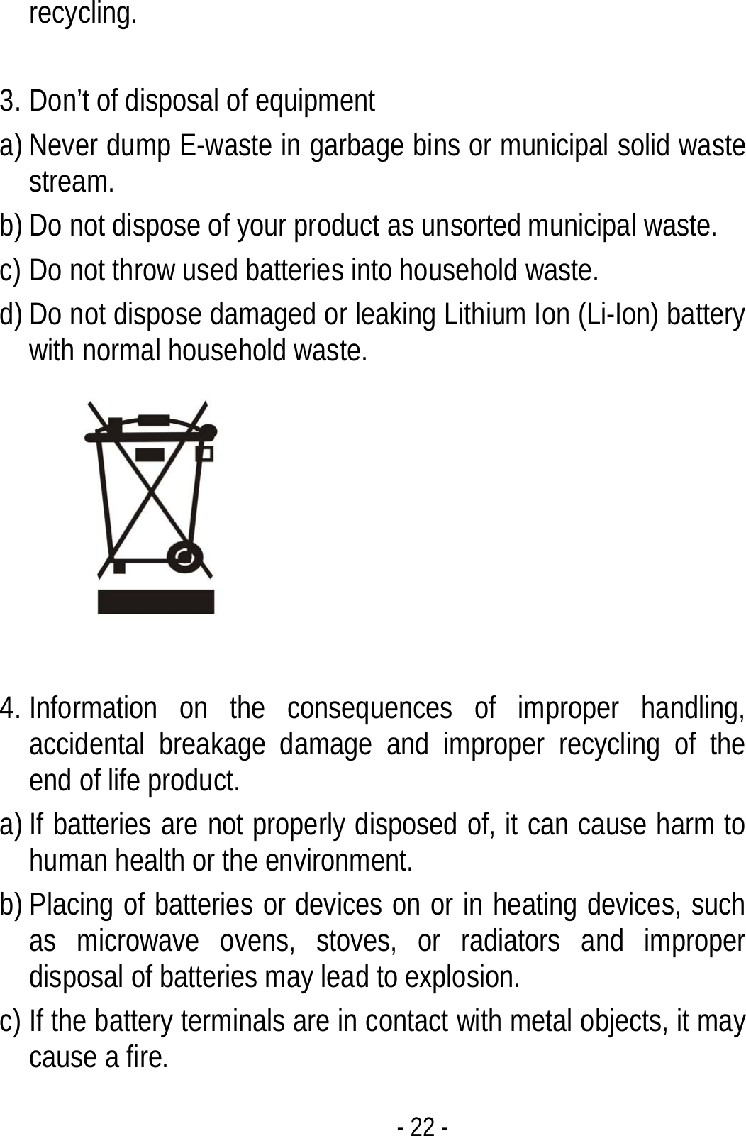 - 22 - recycling.   3. Don’t of disposal of equipment   a) Never dump E-waste in garbage bins or municipal solid waste stream.  b) Do not dispose of your product as unsorted municipal waste.   c) Do not throw used batteries into household waste. d) Do not dispose damaged or leaking Lithium Ion (Li-Ion) battery with normal household waste.   4. Information on the consequences of improper handling, accidental breakage damage and improper recycling of the end of life product. a) If batteries are not properly disposed of, it can cause harm to human health or the environment. b) Placing of batteries or devices on or in heating devices, such as microwave ovens, stoves, or radiators and improper disposal of batteries may lead to explosion.   c) If the battery terminals are in contact with metal objects, it may cause a fire. 