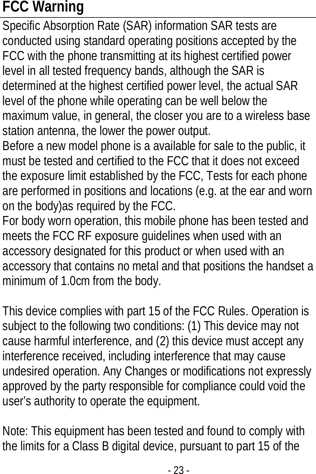 - 23 - FCC Warning Specific Absorption Rate (SAR) information SAR tests are conducted using standard operating positions accepted by the FCC with the phone transmitting at its highest certified power level in all tested frequency bands, although the SAR is determined at the highest certified power level, the actual SAR level of the phone while operating can be well below the maximum value, in general, the closer you are to a wireless base station antenna, the lower the power output. Before a new model phone is a available for sale to the public, it must be tested and certified to the FCC that it does not exceed the exposure limit established by the FCC, Tests for each phone are performed in positions and locations (e.g. at the ear and worn on the body)as required by the FCC. For body worn operation, this mobile phone has been tested and meets the FCC RF exposure guidelines when used with an accessory designated for this product or when used with an accessory that contains no metal and that positions the handset a minimum of 1.0cm from the body.    This device complies with part 15 of the FCC Rules. Operation is subject to the following two conditions: (1) This device may not cause harmful interference, and (2) this device must accept any interference received, including interference that may cause undesired operation. Any Changes or modifications not expressly approved by the party responsible for compliance could void the user’s authority to operate the equipment.       Note: This equipment has been tested and found to comply with the limits for a Class B digital device, pursuant to part 15 of the 