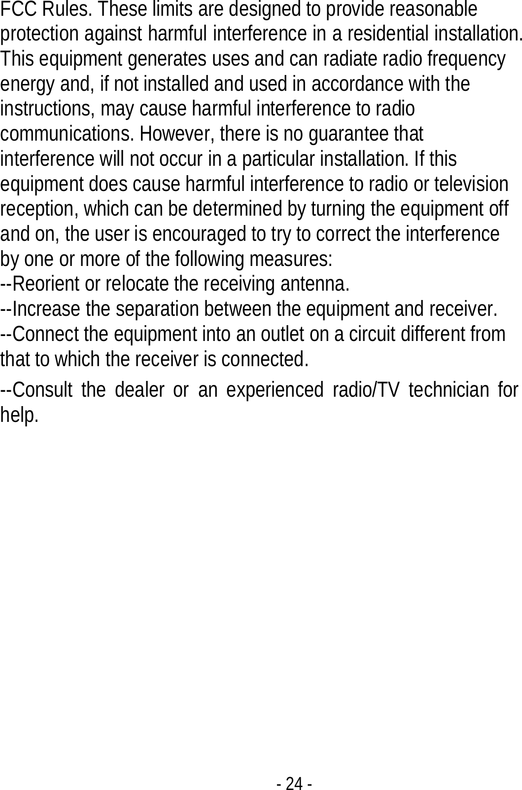 - 24 - FCC Rules. These limits are designed to provide reasonable protection against harmful interference in a residential installation. This equipment generates uses and can radiate radio frequency energy and, if not installed and used in accordance with the instructions, may cause harmful interference to radio communications. However, there is no guarantee that interference will not occur in a particular installation. If this equipment does cause harmful interference to radio or television reception, which can be determined by turning the equipment off and on, the user is encouraged to try to correct the interference by one or more of the following measures:       --Reorient or relocate the receiving antenna.   --Increase the separation between the equipment and receiver.     --Connect the equipment into an outlet on a circuit different from that to which the receiver is connected.     --Consult the dealer or an experienced radio/TV technician for help. 