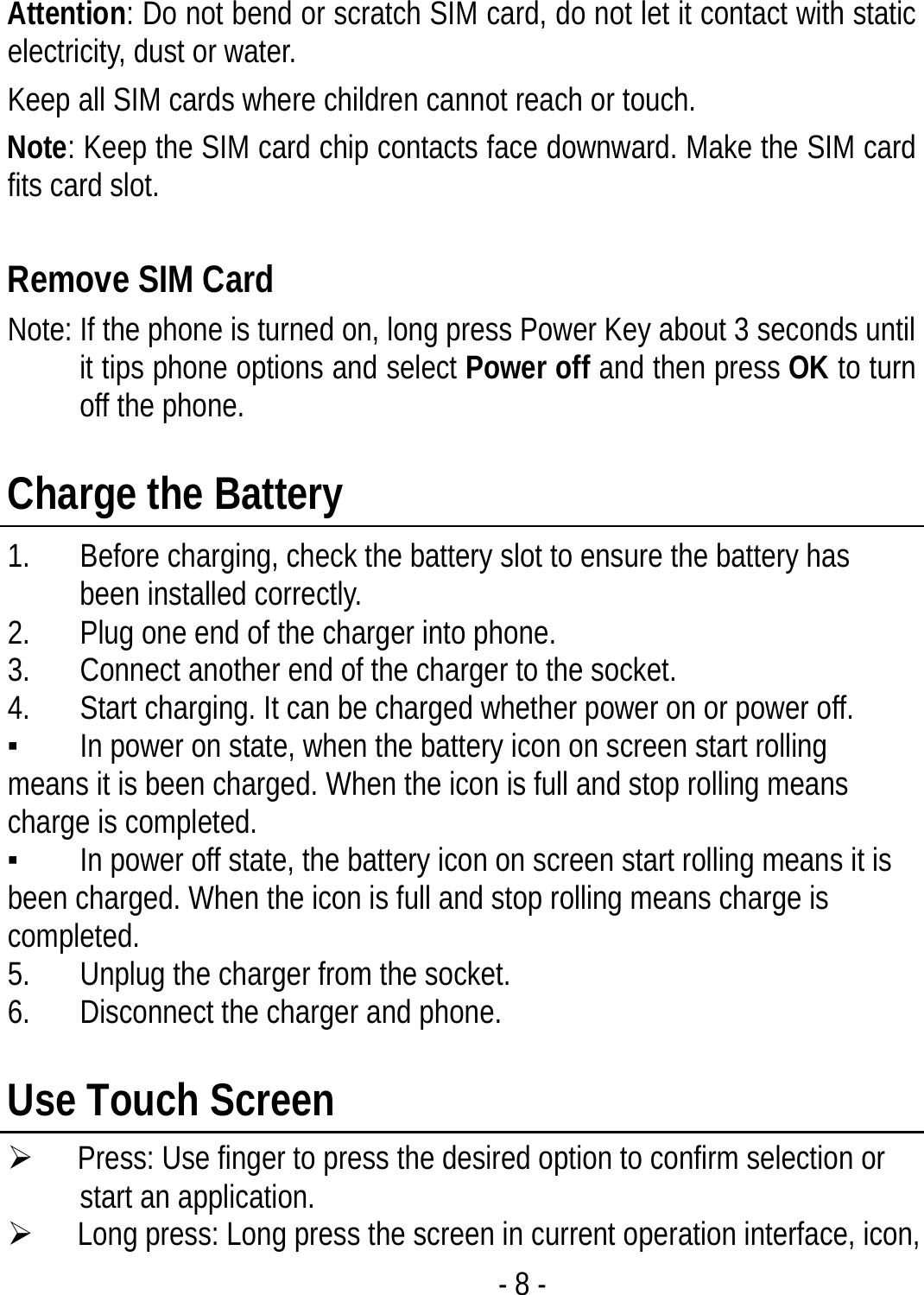 - 8 -  Attention: Do not bend or scratch SIM card, do not let it contact with static electricity, dust or water. Keep all SIM cards where children cannot reach or touch. Note: Keep the SIM card chip contacts face downward. Make the SIM card fits card slot.  Remove SIM Card   Note: If the phone is turned on, long press Power Key about 3 seconds until it tips phone options and select Power off and then press OK to turn off the phone.    Charge the Battery   1. Before charging, check the battery slot to ensure the battery has been installed correctly. 2. Plug one end of the charger into phone. 3. Connect another end of the charger to the socket. 4. Start charging. It can be charged whether power on or power off.   ▪ In power on state, when the battery icon on screen start rolling means it is been charged. When the icon is full and stop rolling means charge is completed.   ▪ In power off state, the battery icon on screen start rolling means it is been charged. When the icon is full and stop rolling means charge is completed. 5. Unplug the charger from the socket.   6. Disconnect the charger and phone.    Use Touch Screen ¾ Press: Use finger to press the desired option to confirm selection or start an application. ¾ Long press: Long press the screen in current operation interface, icon, 